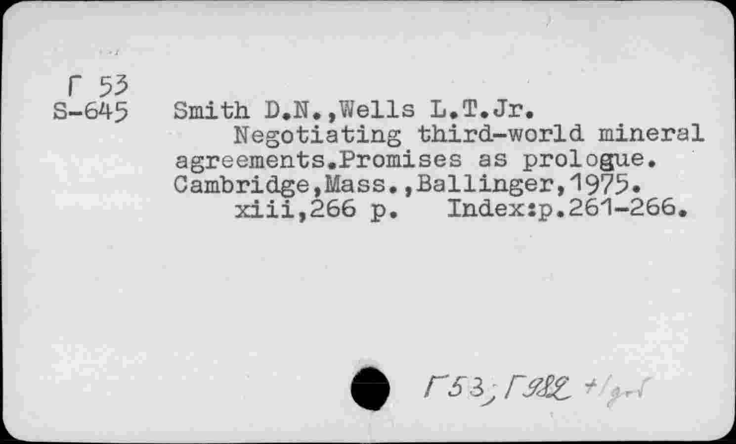 ﻿r 55
S-645 Smith D.N.,Wells L.T.Jr.
Negotiating third-world mineral agreements.Promises as prologue. Cambridge,Mass.,Ballinger,1975* xiii,266 p. Indexîp.261-266.